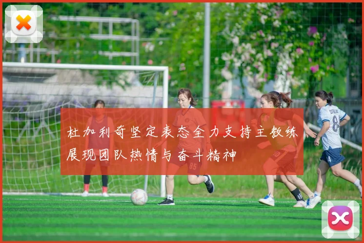 杜加利奇坚定表态全力支持主教练展现团队热情与奋斗精神
