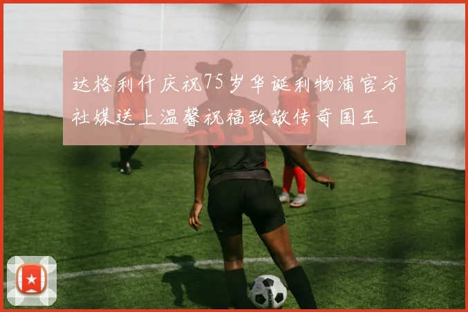 达格利什庆祝75岁华诞利物浦官方社媒送上温馨祝福致敬传奇国王