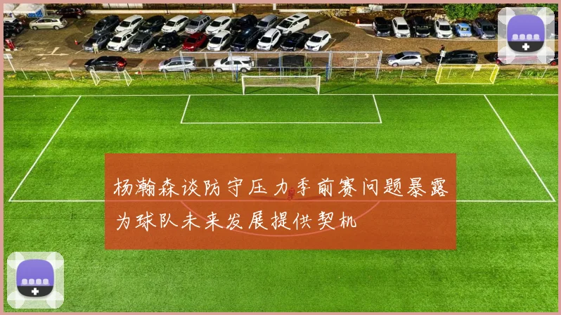 杨瀚森谈防守压力季前赛问题暴露为球队未来发展提供契机