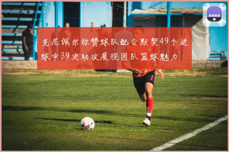 克尼佩尔称赞球队配合默契49个进球中39次助攻展现团队篮球魅力