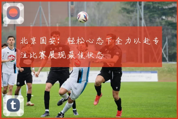 北京国安：轻松心态下全力以赴专注比赛展现最佳状态