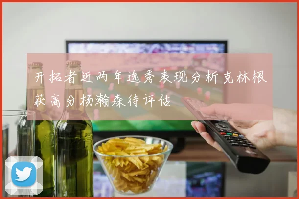 开拓者近两年选秀表现分析克林根获高分杨瀚森待评估