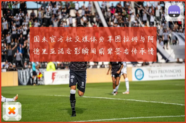 国米官方社交媒体分享图拉姆与阿德里亚诺合影瞬间前辈签名传承情怀