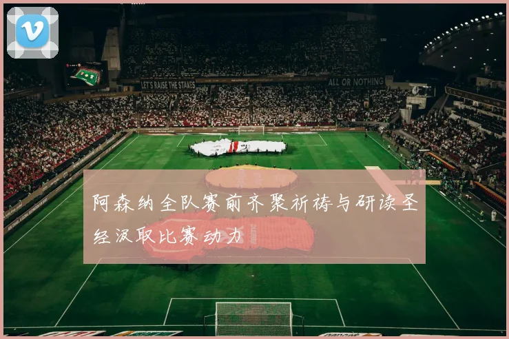阿森纳全队赛前齐聚祈祷与研读圣经汲取比赛动力