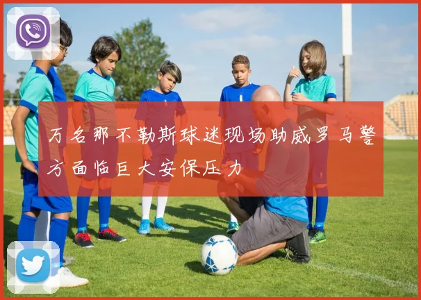 万名那不勒斯球迷现场助威罗马警方面临巨大安保压力
