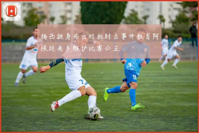 梅西挺身而出对抗肘击事件教育阿根廷老乡维护比赛公正