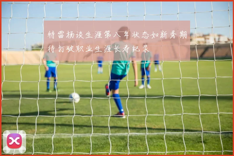 特雷杨谈生涯第八年状态如新秀期待打破职业生涯长寿纪录
