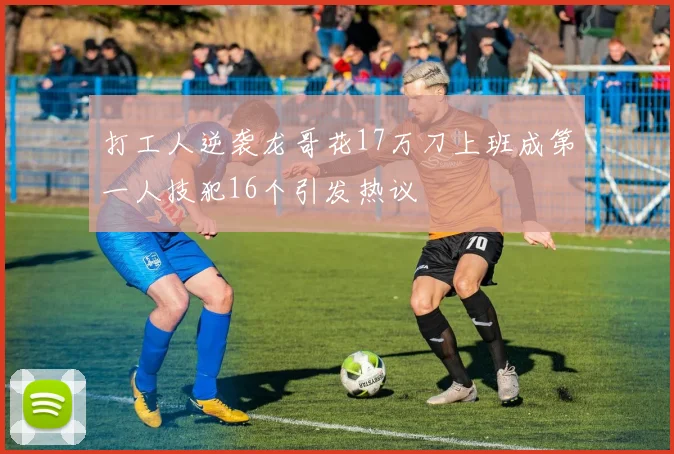 打工人逆袭龙哥花17万刀上班成第一人技犯16个引发热议