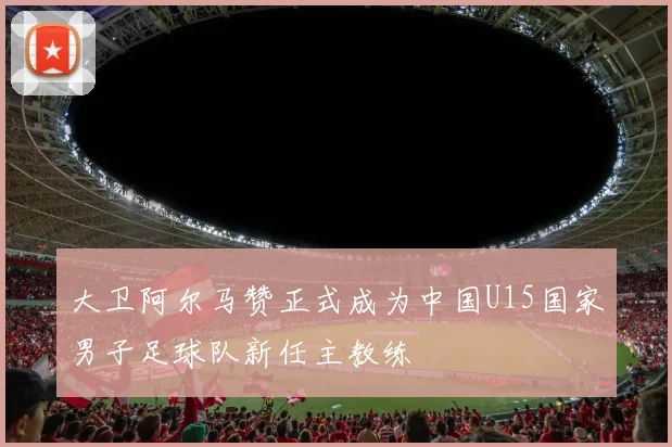 大卫阿尔马赞正式成为中国U15国家男子足球队新任主教练