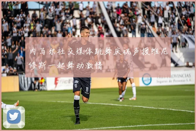 内马尔社交媒体跳舞庆祝声援维尼修斯一起舞动激情