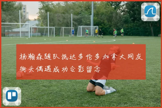 杨瀚森随队抵达多伦多加拿大网友街头偶遇成功合影留念