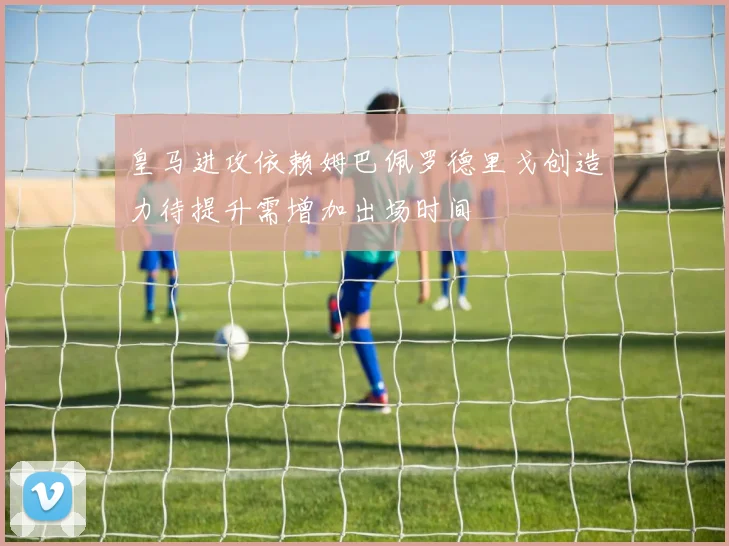 皇马进攻依赖姆巴佩罗德里戈创造力待提升需增加出场时间