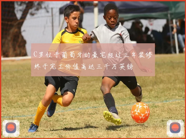 C罗位于葡萄牙的豪宅经过三年装修终于完工价值高达三千万英镑
