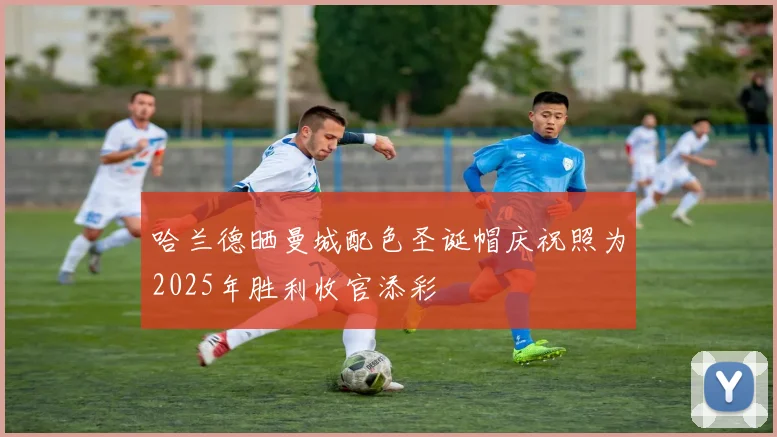 哈兰德晒曼城配色圣诞帽庆祝照为2025年胜利收官添彩