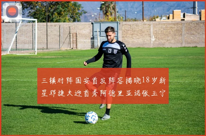 三镇对阵国安首发阵容揭晓18岁新星邓捷夫迎首秀阿德里亚诺张玉宁领衔出战