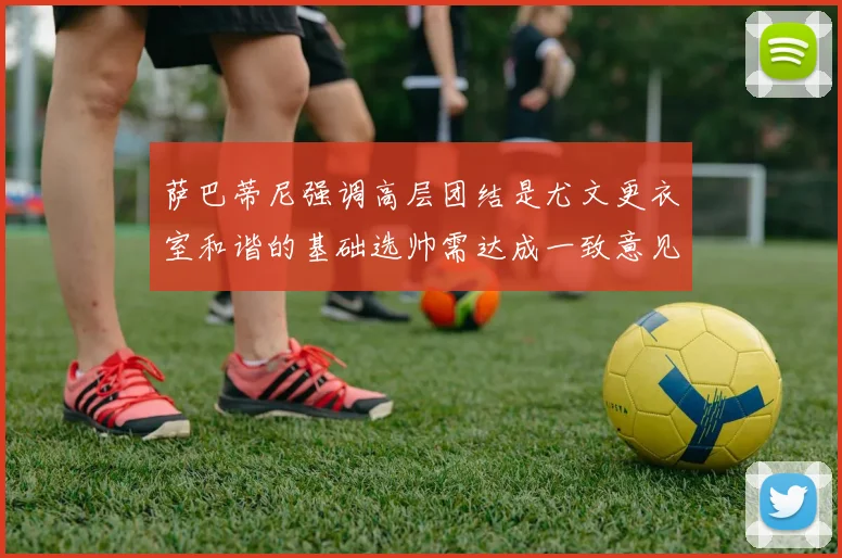 萨巴蒂尼强调高层团结是尤文更衣室和谐的基础选帅需达成一致意见