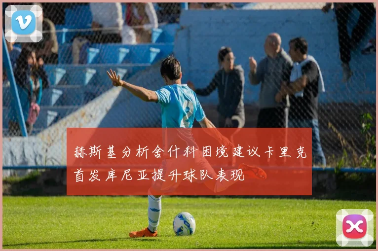 赫斯基分析舍什科困境建议卡里克首发库尼亚提升球队表现