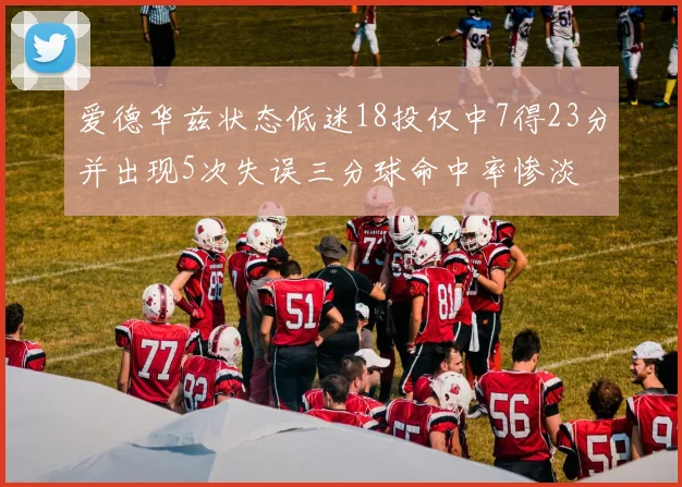爱德华兹状态低迷18投仅中7得23分并出现5次失误三分球命中率惨淡