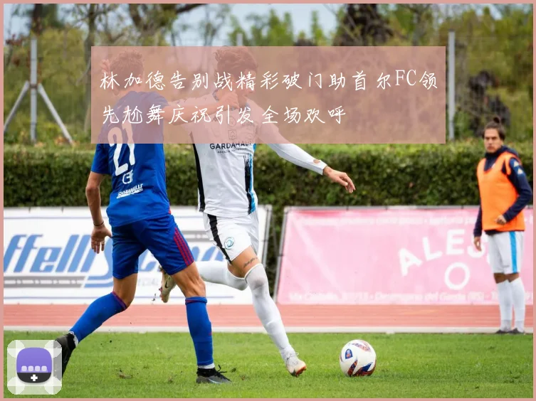 林加德告别战精彩破门助首尔FC领先尬舞庆祝引发全场欢呼