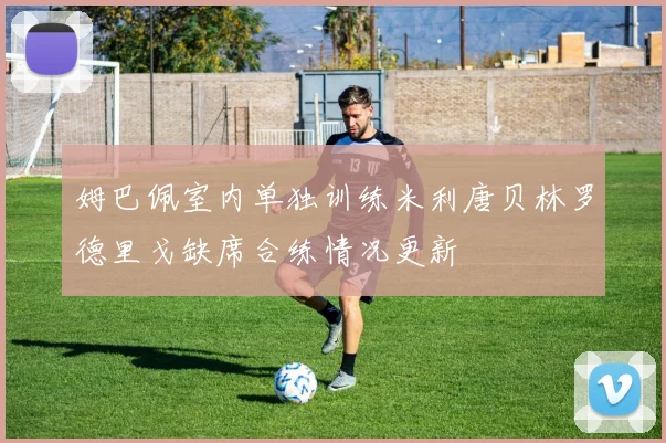 姆巴佩室内单独训练米利唐贝林罗德里戈缺席合练情况更新