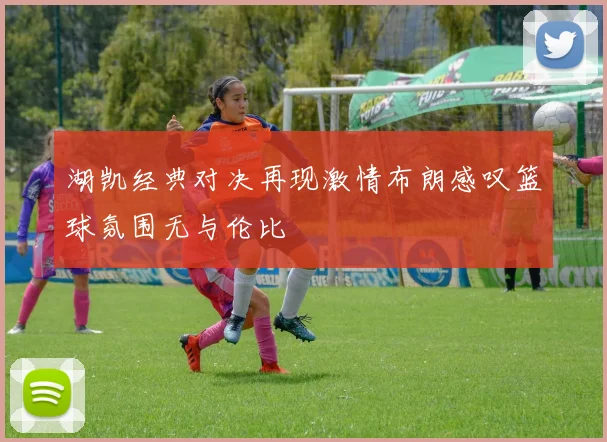 湖凯经典对决再现激情布朗感叹篮球氛围无与伦比