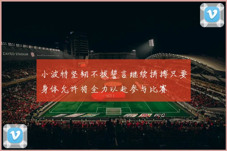 小波特坚韧不拔誓言继续拼搏只要身体允许将全力以赴参与比赛