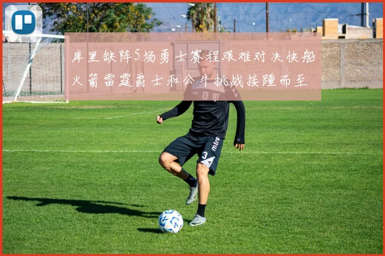 库里缺阵5场勇士赛程艰难对决快船火箭雷霆爵士和公牛挑战接踵而至