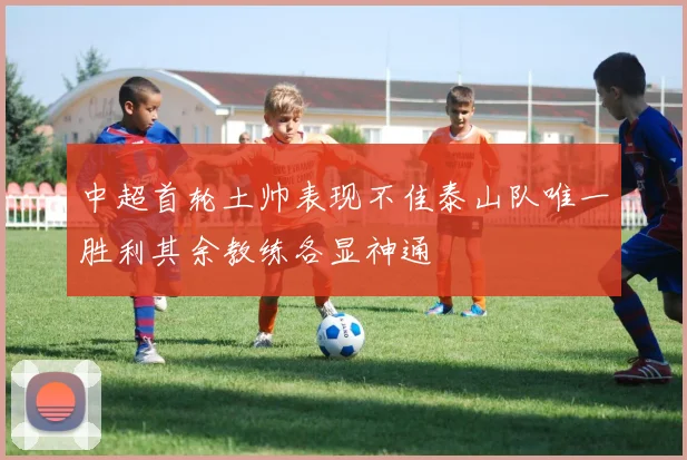 中超首轮土帅表现不佳泰山队唯一胜利其余教练各显神通
