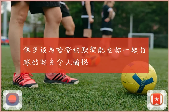 保罗谈与哈登的默契配合称一起打球的时光令人愉悦