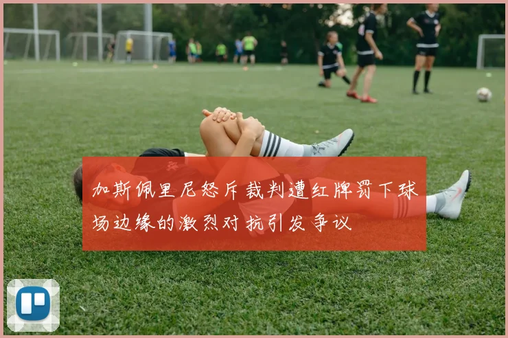 加斯佩里尼怒斥裁判遭红牌罚下球场边缘的激烈对抗引发争议