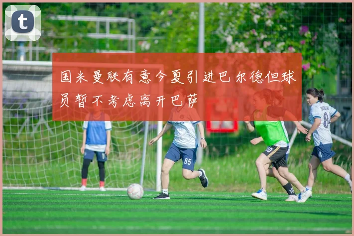 国米曼联有意今夏引进巴尔德但球员暂不考虑离开巴萨