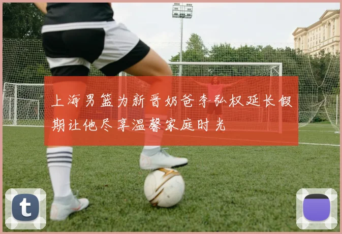 上海男篮为新晋奶爸李弘权延长假期让他尽享温馨家庭时光