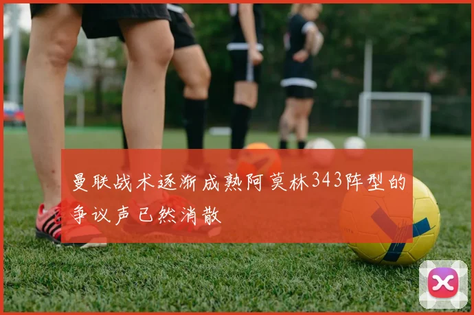 曼联战术逐渐成熟阿莫林343阵型的争议声已然消散
