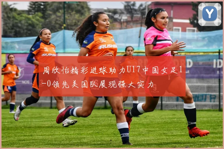 周欣怡精彩进球助力U17中国女足1-0领先美国队展现强大实力