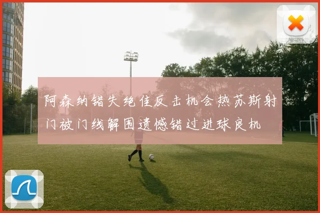 阿森纳错失绝佳反击机会热苏斯射门被门线解围遗憾错过进球良机