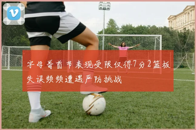 字母哥首节表现受限仅得7分2篮板失误频频遭遇严防挑战
