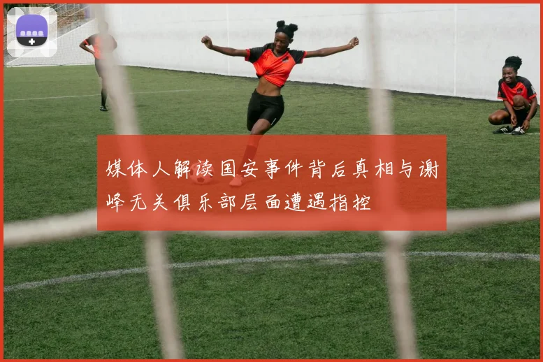 媒体人解读国安事件背后真相与谢峰无关俱乐部层面遭遇指控