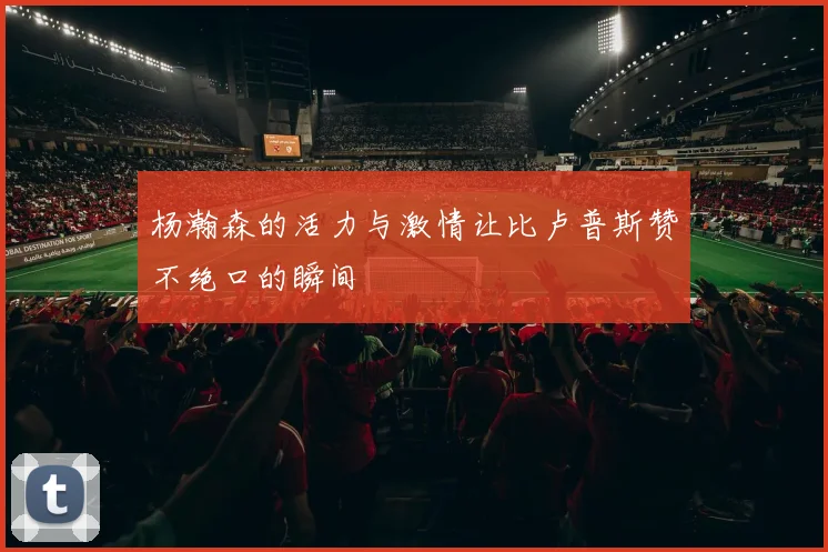 杨瀚森的活力与激情让比卢普斯赞不绝口的瞬间