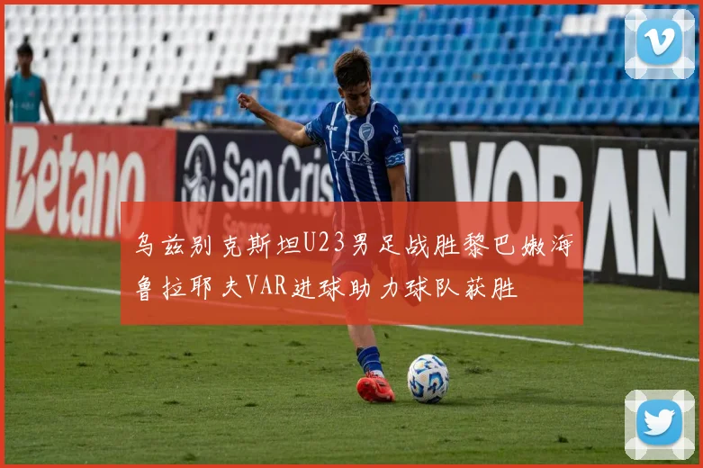 乌兹别克斯坦U23男足战胜黎巴嫩海鲁拉耶夫VAR进球助力球队获胜