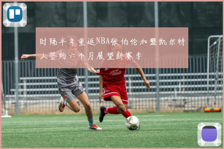 时隔半年重返NBA张伯伦加盟凯尔特人签约六个月展望新赛季