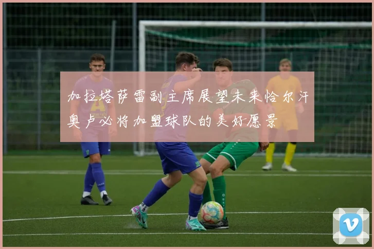 加拉塔萨雷副主席展望未来恰尔汗奥卢必将加盟球队的美好愿景