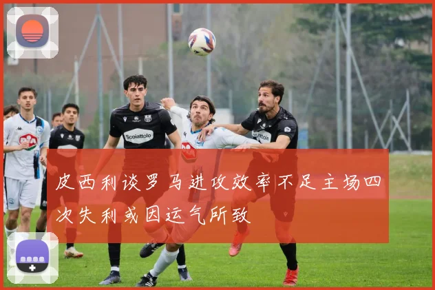 皮西利谈罗马进攻效率不足主场四次失利或因运气所致