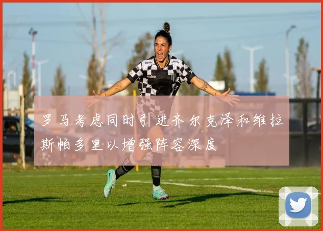 罗马考虑同时引进齐尔克泽和维拉斯帕多里以增强阵容深度