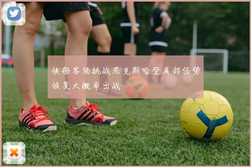 快船客场挑战尼克斯哈登肩部伤势恢复大概率出战